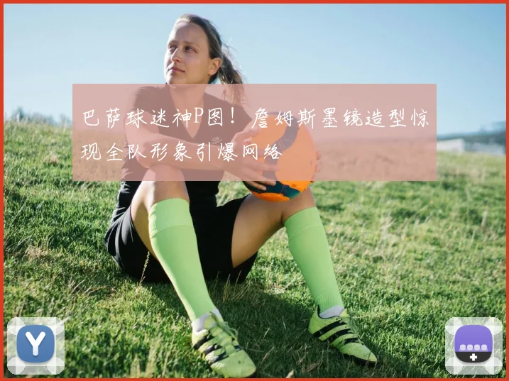 巴萨球迷神P图！詹姆斯墨镜造型惊现全队形象引爆网络