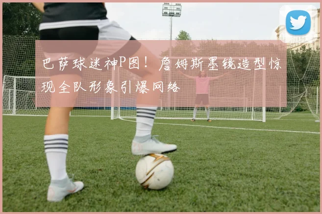 巴萨球迷神P图！詹姆斯墨镜造型惊现全队形象引爆网络