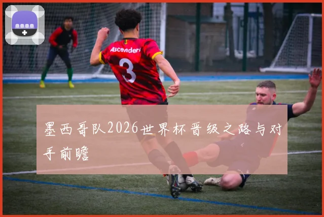 墨西哥队2026世界杯晋级之路与对手前瞻