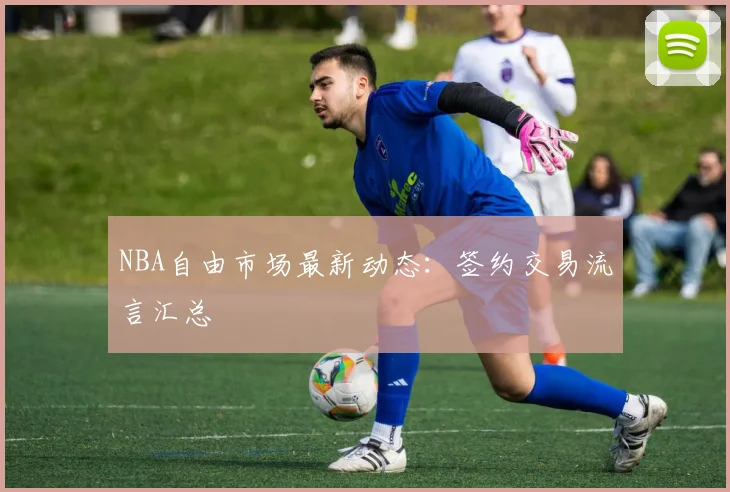 NBA自由市场最新动态：签约交易流言汇总