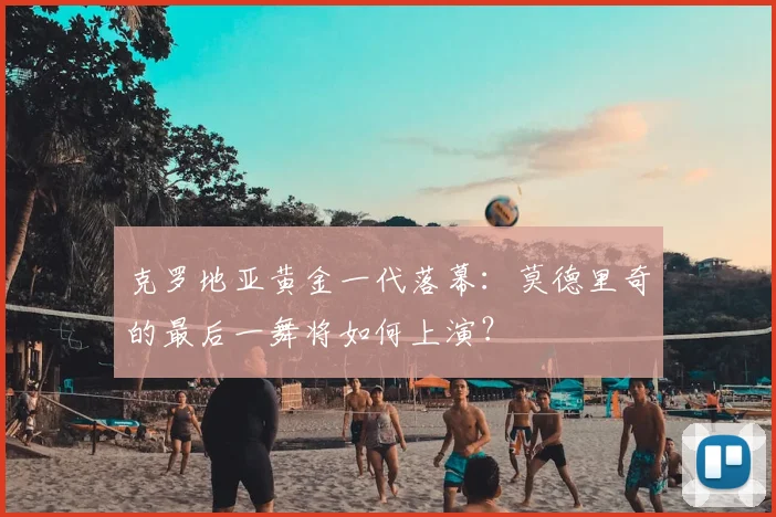 克罗地亚黄金一代落幕：莫德里奇的最后一舞将如何上演？