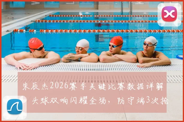 朱辰杰2026赛季关键比赛数据详解:头球双响闪耀全场,防守端3次抢断1次拦截稳固后防