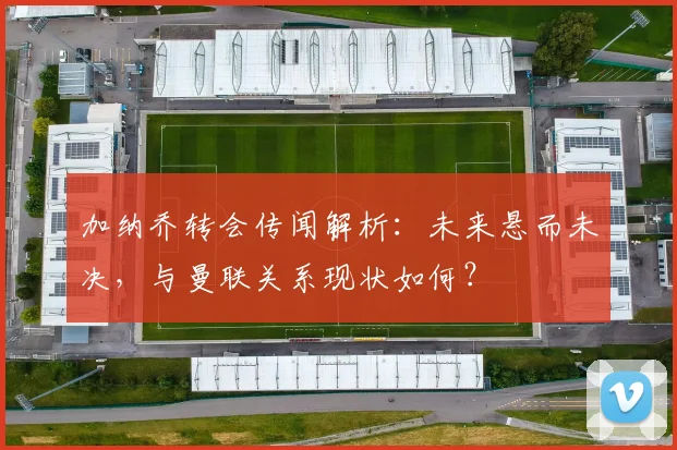 加纳乔转会传闻解析:未来悬而未决,与曼联关系现状如何?