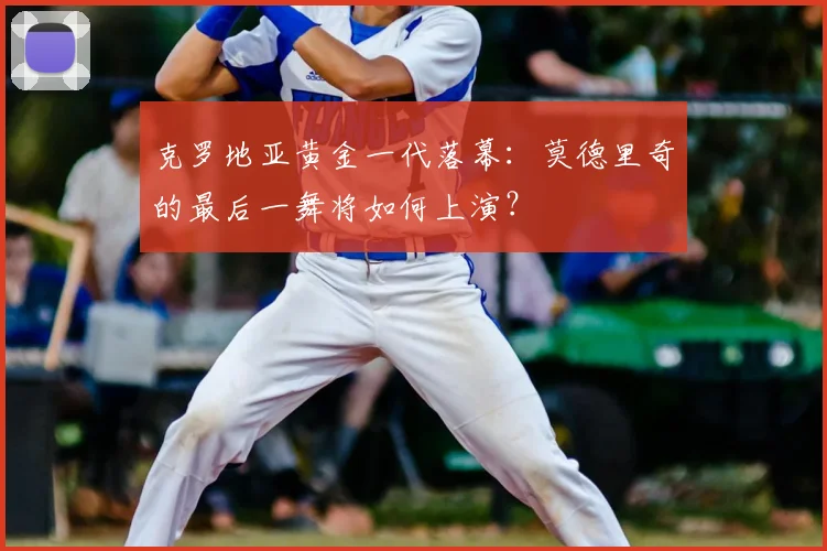 克罗地亚黄金一代落幕：莫德里奇的最后一舞将如何上演？
