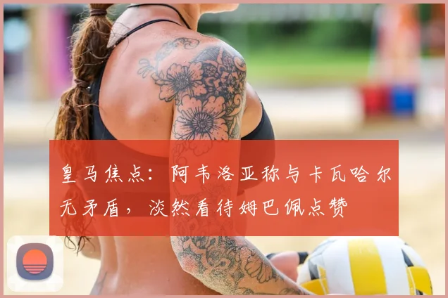 皇马焦点：阿韦洛亚称与卡瓦哈尔无矛盾，淡然看待姆巴佩点赞