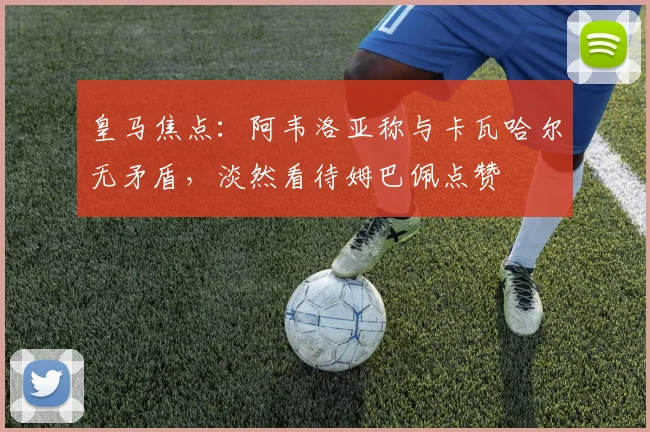 皇马焦点：阿韦洛亚称与卡瓦哈尔无矛盾，淡然看待姆巴佩点赞
