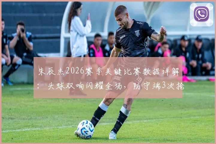 朱辰杰2026赛季关键比赛数据详解：头球双响闪耀全场，防守端3次抢断1次拦截稳固后防