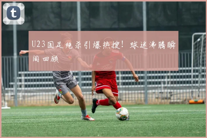 U23国足绝杀引爆热搜！球迷沸腾瞬间回顾
