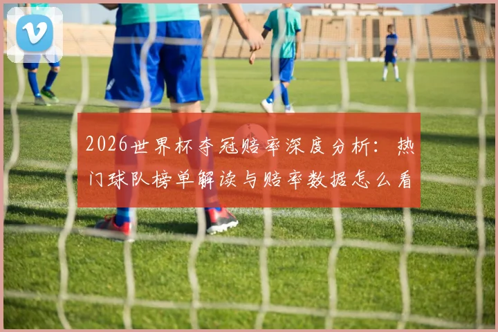 2026世界杯夺冠赔率深度分析：热门球队榜单解读与赔率数据怎么看