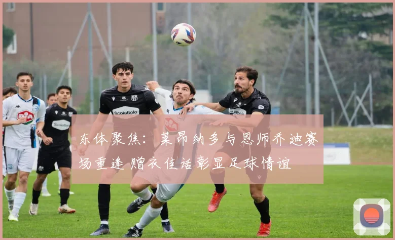 东体聚焦：莱昂纳多与恩师乔迪赛场重逢 赠衣佳话彰显足球情谊