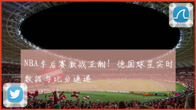 NBA季后赛激战正酣！德国球星实时数据与比分速递