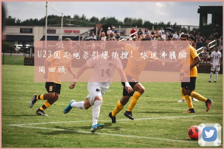 U23国足绝杀引爆热搜！球迷沸腾瞬间回顾